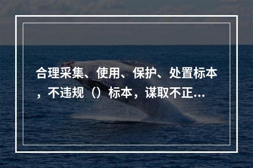 合理采集、使用、保护、处置标本，不违规（）标本，谋取不正当利