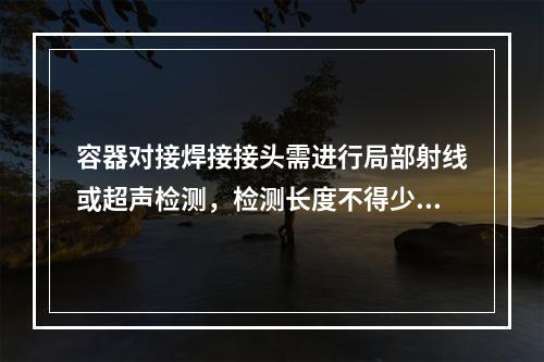 容器对接焊接接头需进行局部射线或超声检测，检测长度不得少于各