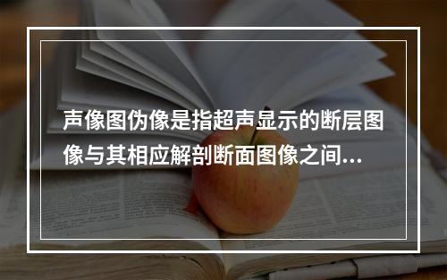 声像图伪像是指超声显示的断层图像与其相应解剖断面图像之间存在