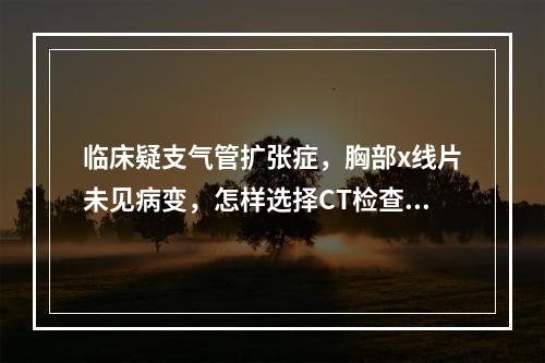 临床疑支气管扩张症，胸部x线片未见病变，怎样选择CT检查方法