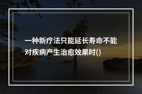 一种新疗法只能延长寿命不能对疾病产生治愈效果时()