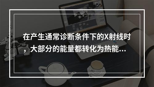 在产生通常诊断条件下的X射线时，大部分的能量都转化为热能，产