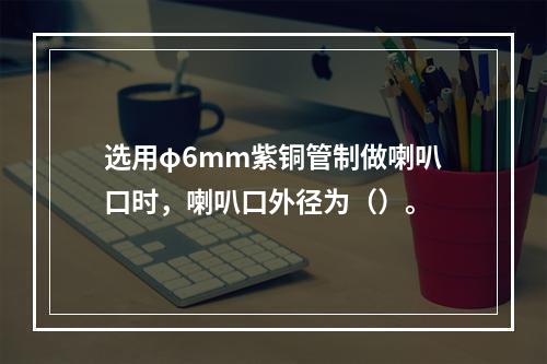 选用φ6mm紫铜管制做喇叭口时，喇叭口外径为（）。