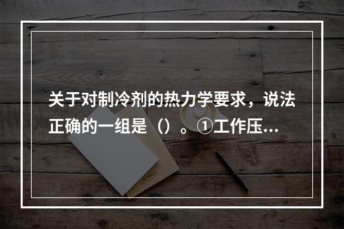 关于对制冷剂的热力学要求，说法正确的一组是（）。①工作压力适