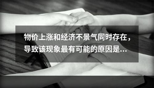 物价上涨和经济不景气同时存在，导致该现象最有可能的原因是：(