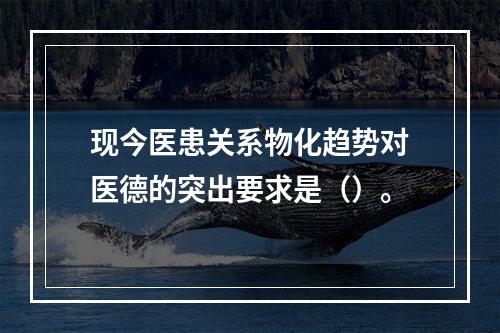 现今医患关系物化趋势对医德的突出要求是（）。