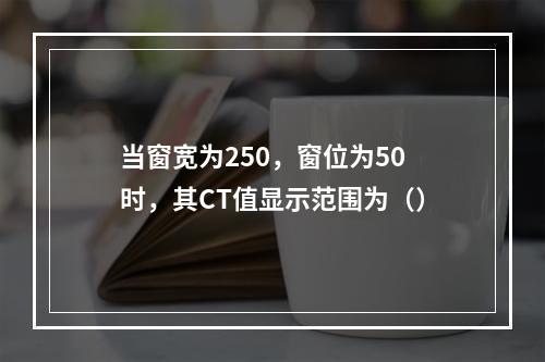 当窗宽为250，窗位为50时，其CT值显示范围为（）