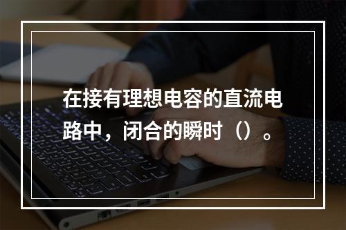 在接有理想电容的直流电路中，闭合的瞬时（）。