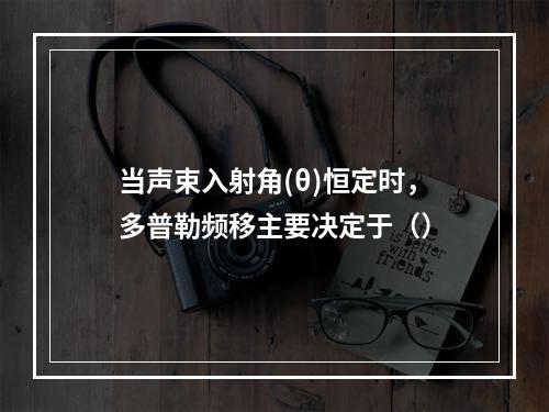 当声束入射角(θ)恒定时，多普勒频移主要决定于（）