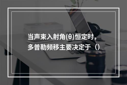 当声束入射角(θ)恒定时，多普勒频移主要决定于（）