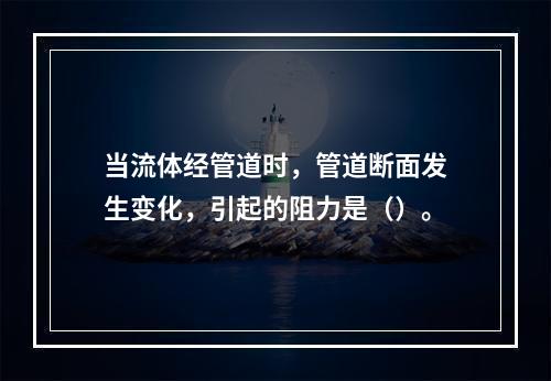 当流体经管道时，管道断面发生变化，引起的阻力是（）。