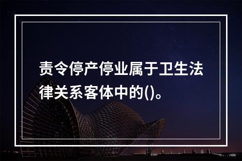 责令停产停业属于卫生法律关系客体中的()。