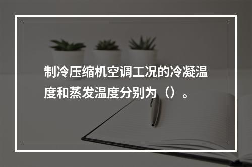 制冷压缩机空调工况的冷凝温度和蒸发温度分别为（）。