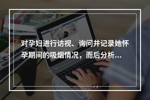 对孕妇进行访视、询问并记录她怀孕期间的吸烟情况，而后分析吸烟