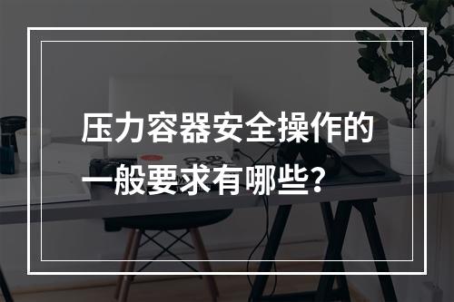 压力容器安全操作的一般要求有哪些？