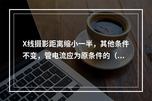 X线摄影距离缩小一半，其他条件不变，管电流应为原条件的（）