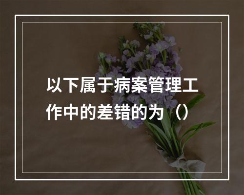 以下属于病案管理工作中的差错的为（）