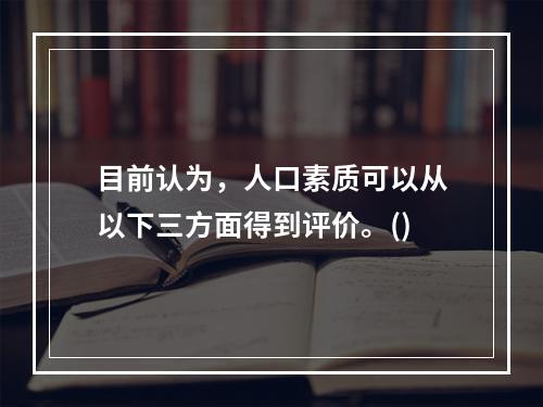 目前认为，人口素质可以从以下三方面得到评价。()