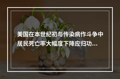 美国在本世纪初与传染病作斗争中居民死亡率大幅度下降应归功于(