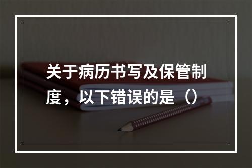 关于病历书写及保管制度，以下错误的是（）