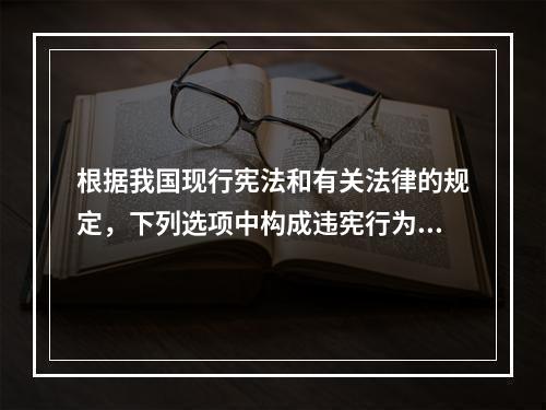 根据我国现行宪法和有关法律的规定，下列选项中构成违宪行为的是