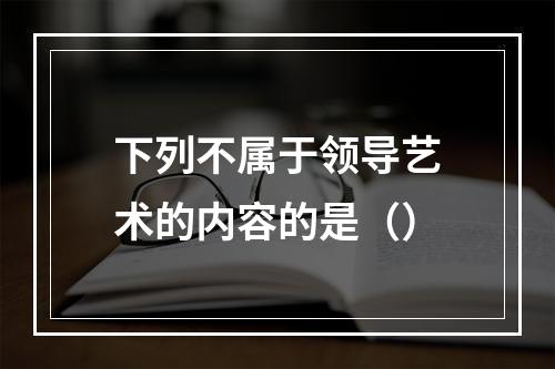 下列不属于领导艺术的内容的是（）