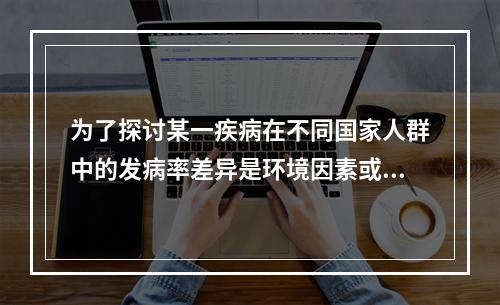 为了探讨某一疾病在不同国家人群中的发病率差异是环境因素或遗传