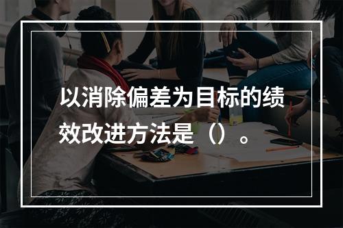 以消除偏差为目标的绩效改进方法是（）。