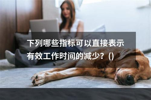 下列哪些指标可以直接表示有效工作时间的减少？()