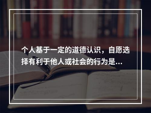 个人基于一定的道德认识，自愿选择有利于他人或社会的行为是：(