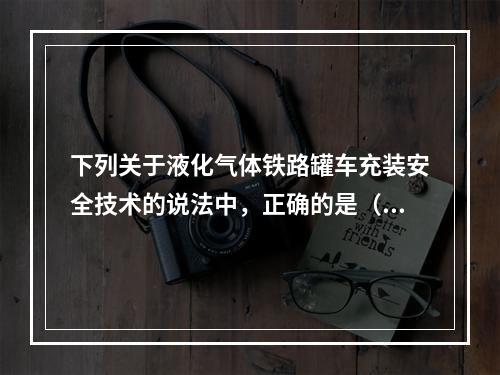 下列关于液化气体铁路罐车充装安全技术的说法中，正确的是（）。