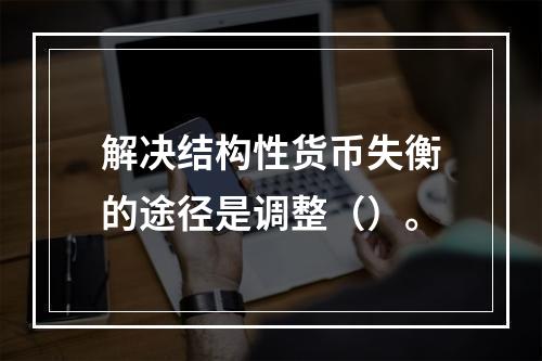 解决结构性货币失衡的途径是调整（）。