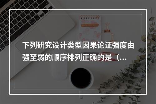 下列研究设计类型因果论证强度由强至弱的顺序排列正确的是（）