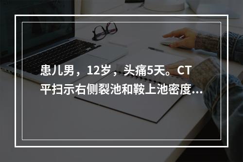 患儿男，12岁，头痛5天。CT平扫示右侧裂池和鞍上池密度高，