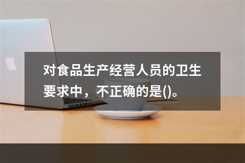 对食品生产经营人员的卫生要求中，不正确的是()。