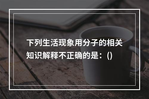 下列生活现象用分子的相关知识解释不正确的是：()