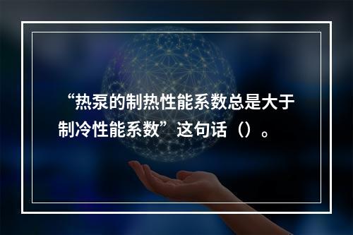 “热泵的制热性能系数总是大于制冷性能系数”这句话（）。