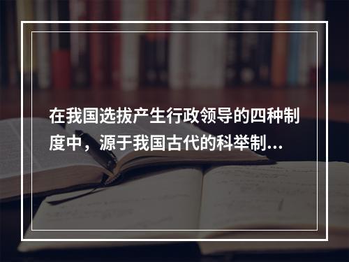 在我国选拔产生行政领导的四种制度中，源于我国古代的科举制度，