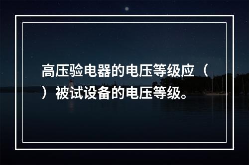 高压验电器的电压等级应（）被试设备的电压等级。