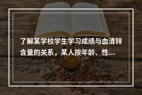 了解某学校学生学习成绩与血清锌含量的关系，某人按年龄、性别和