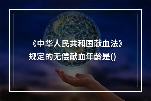 《中华人民共和国献血法》规定的无偿献血年龄是()