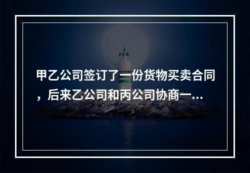 甲乙公司签订了一份货物买卖合同，后来乙公司和丙公司协商一致将