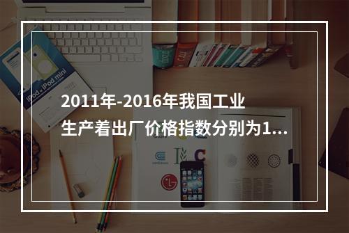 2011年-2016年我国工业生产着出厂价格指数分别为106