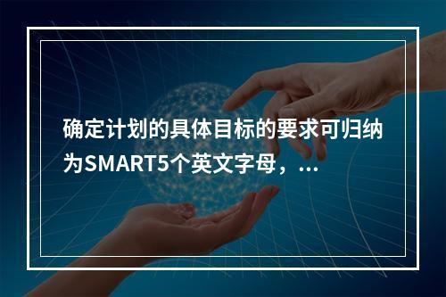 确定计划的具体目标的要求可归纳为SMART5个英文字母，其中