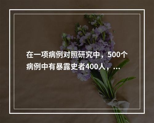 在一项病例对照研究中，500个病例中有暴露史者400人，而5