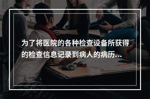 为了将医院的各种检查设备所获得的检查信息记录到病人的病历中，