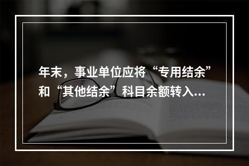 年末，事业单位应将“专用结余”和“其他结余”科目余额转入“非