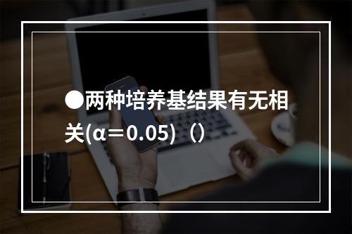 ●两种培养基结果有无相关(α＝0.05)（）