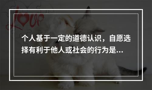 个人基于一定的道德认识，自愿选择有利于他人或社会的行为是：(