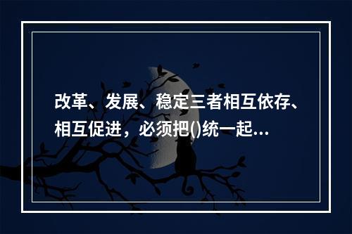 改革、发展、稳定三者相互依存、相互促进，必须把()统一起来。